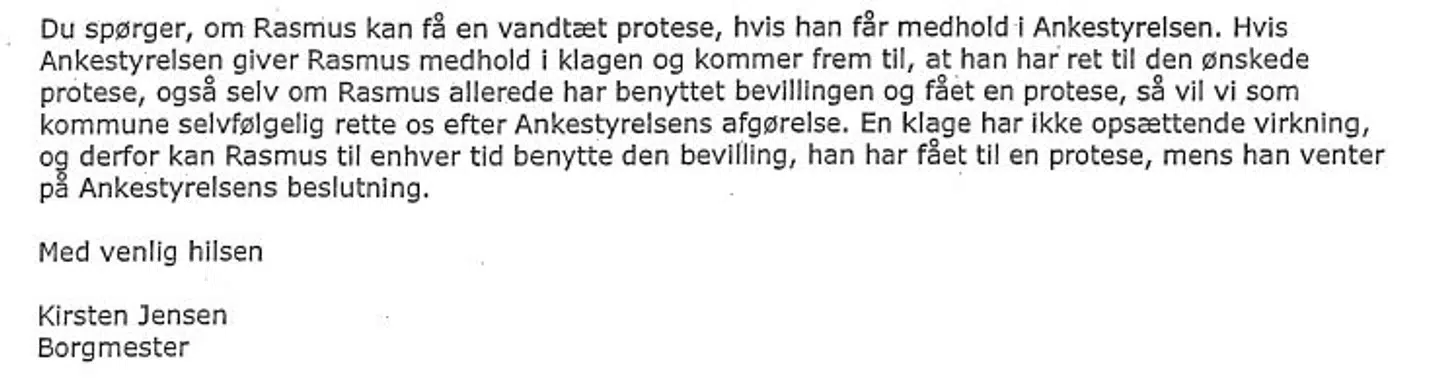 Her kan du læse borgmester i Hillerød Kirsten Jensens svar til byrådsmedlem Mette Thiesen fra Nye Borgerlige, efter Mette Thiesen bad om svar på, om Rasmus ikke ville kunne få en vandtæt protese, hvis Ankestyrelsen gav ham medhold i hans klage.Svaret er udleveret til Rasmus, som efterfølgende har givet sin tilladelse til, at B.T. må bringe det.